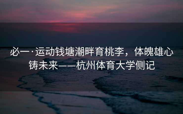 必一·运动钱塘潮畔育桃李，体魄雄心铸未来——杭州体育大学侧记
