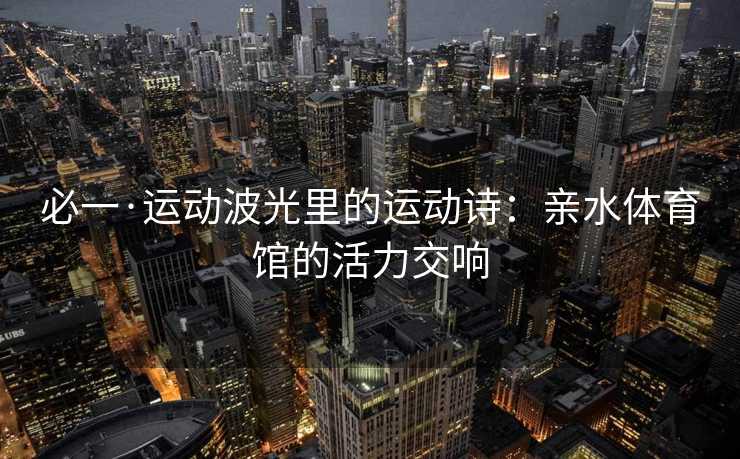 必一·运动波光里的运动诗：亲水体育馆的活力交响