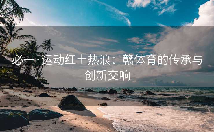 必一·运动红土热浪：赣体育的传承与创新交响