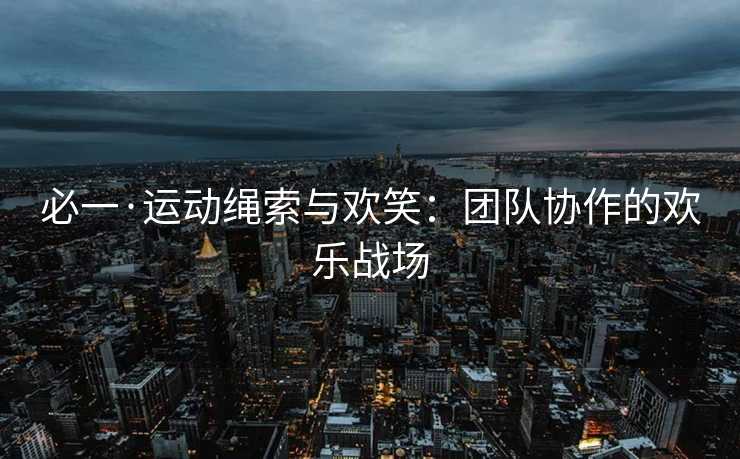 必一·运动绳索与欢笑:团队协作的欢乐战场 必一·运动绳索与欢笑:团队协作的欢乐战场