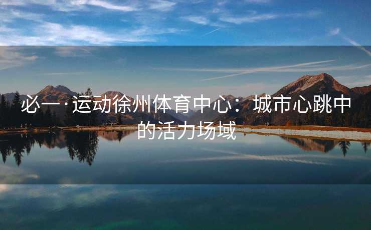 必一·运动徐州体育中心:城市心跳中的活力场域 必一·运动徐州体育中心:城市心跳中的活力场域