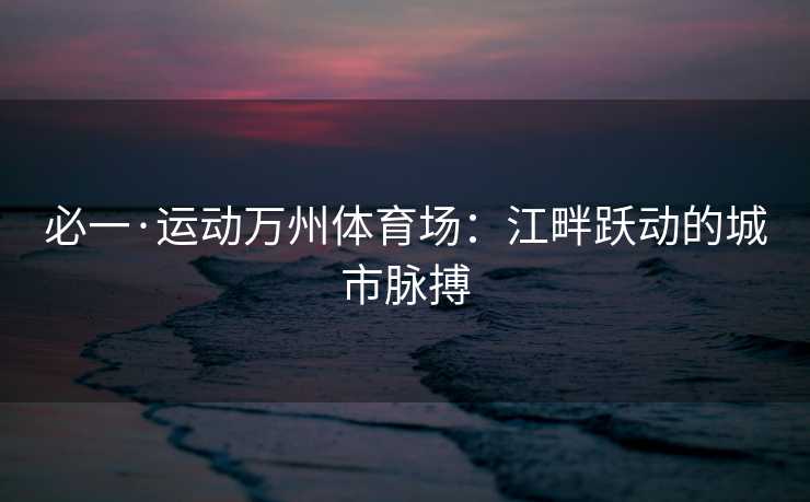 必一·运动万州体育场：江畔跃动的城市脉搏