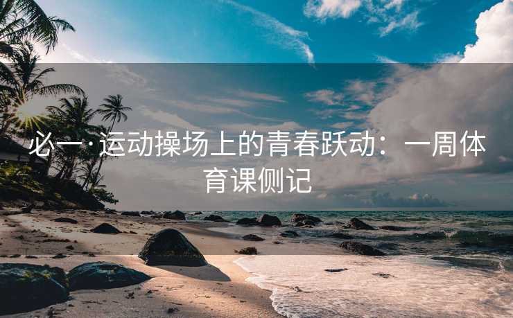 必一·运动操场上的青春跃动:一周体育课侧记 必一·运动操场上的青春跃动:一周体育课侧记