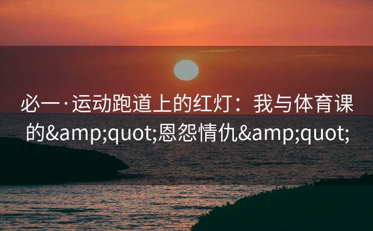必一·运动跑道上的红灯：我与体育课的&quot;恩怨情仇&quot;